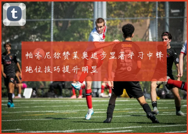 帕齐尼称赞莱奥进步显著学习中锋跑位技巧提升明显
