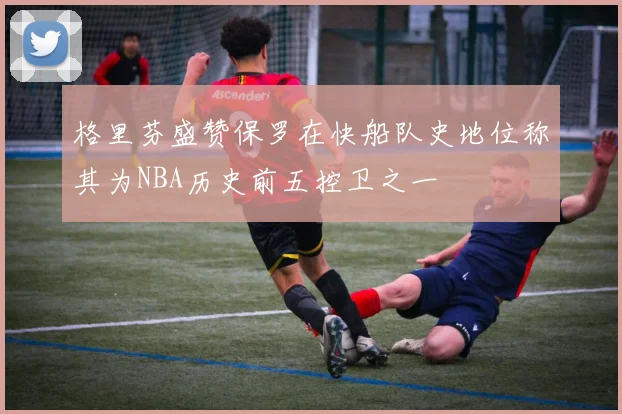 格里芬盛赞保罗在快船队史地位称其为NBA历史前五控卫之一