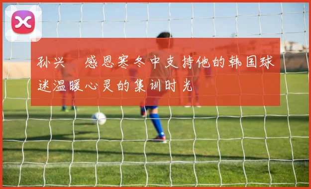 孙兴慜感恩寒冬中支持他的韩国球迷温暖心灵的集训时光