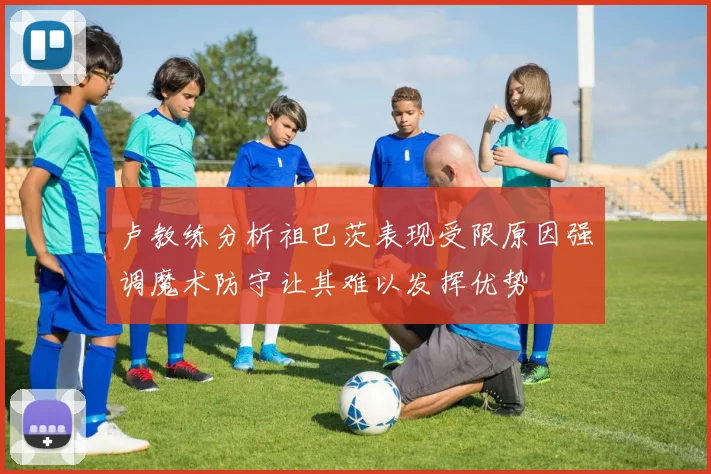 卢教练分析祖巴茨表现受限原因强调魔术防守让其难以发挥优势
