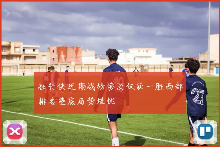 独行侠近期战绩惨淡仅获一胜西部排名垫底局势堪忧