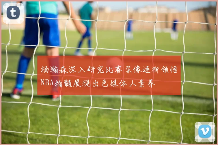 杨瀚森深入研究比赛录像逐渐领悟NBA精髓展现出色媒体人素养