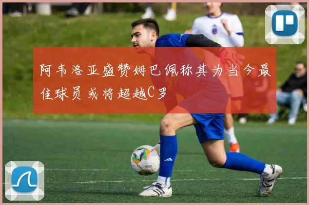 阿韦洛亚盛赞姆巴佩称其为当今最佳球员或将超越C罗