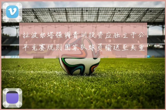 拉波尔塔强调青训投资应独立于公平竞赛规则国家队球员输送至关重要