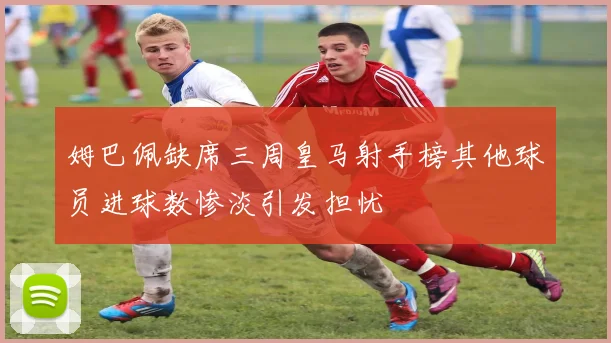 姆巴佩缺席三周皇马射手榜其他球员进球数惨淡引发担忧