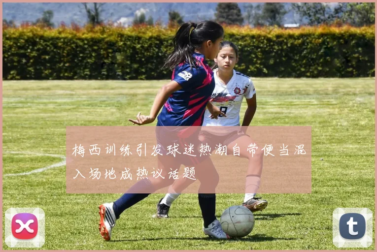 梅西训练引发球迷热潮自带便当混入场地成热议话题