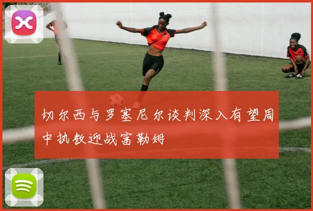 切尔西与罗塞尼尔谈判深入有望周中执教迎战富勒姆