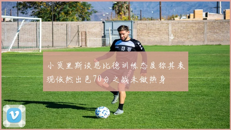 小莫里斯谈恩比德训练态度称其表现依然出色70分之战未做热身