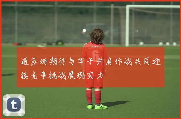 道苏姆期待与华子并肩作战共同迎接竞争挑战展现实力