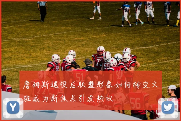 詹姆斯退役后联盟形象如何转变文班成为新焦点引发热议