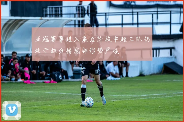 亚冠赛事进入最后阶段中超三队仍处于积分榜底部形势严峻