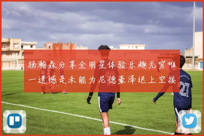 杨瀚森分享全明星体验乐趣无穷唯一遗憾是未能为尼德豪泽送上空接助攻