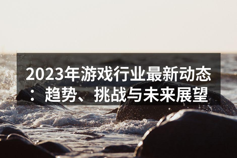 2023年游戏行业最新动态:趋势、挑战与