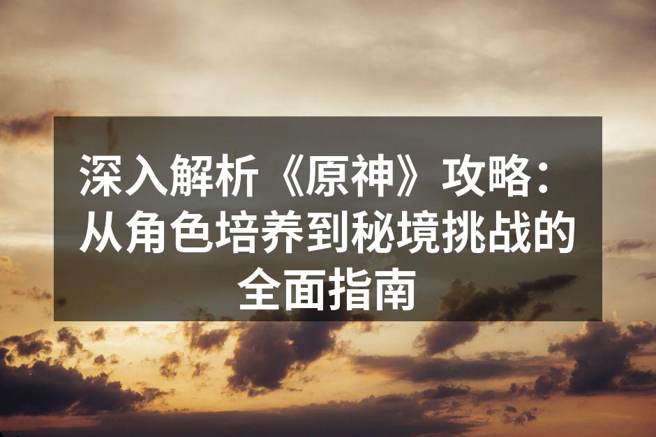 深入解析《原神》攻略：从角色培养到秘境挑